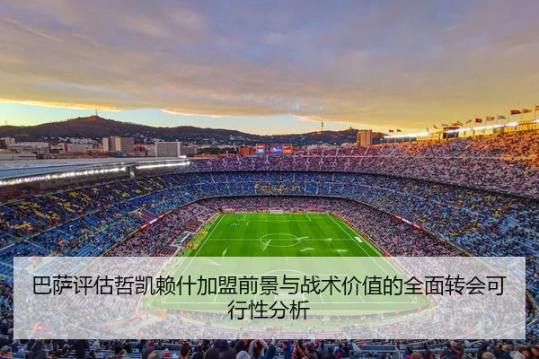 巴萨评估哲凯赖什加盟前景与战术价值的全面转会可行性分析