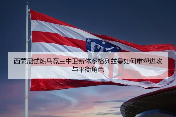 西蒙尼试炼马竞三中卫新体系格列兹曼如何重塑进攻与平衡角色