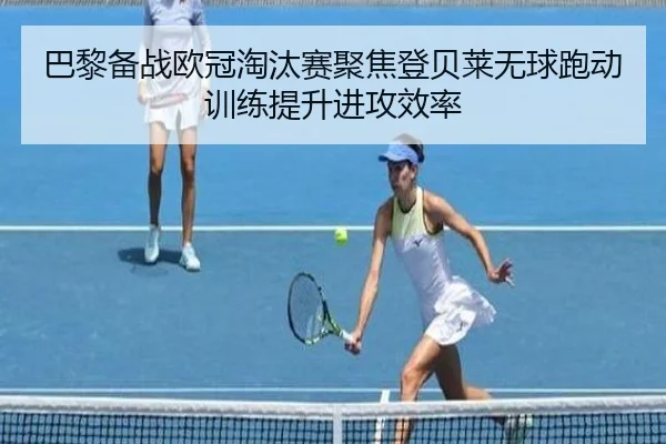 巴黎备战欧冠淘汰赛聚焦登贝莱无球跑动训练提升进攻效率